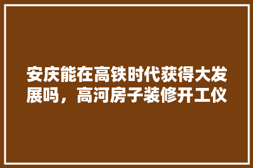 安庆能在高铁时代获得大发展吗，高河房子装修开工仪式要准备什么东西。 安庆能在高铁时代获得大发展吗，高河房子装修开工仪式要准备什么东西。 买房须知