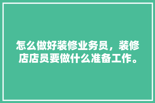 怎么做好装修业务员，装修店店员要做什么准备工作。 怎么做好装修业务员，装修店店员要做什么准备工作。 买房须知