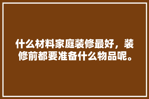 什么材料家庭装修最好，装修前都要准备什么物品呢。 什么材料家庭装修最好，装修前都要准备什么物品呢。 家居设计