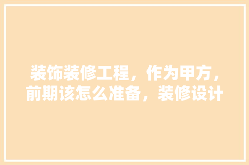 装饰装修工程，作为甲方，前期该怎么准备，装修设计中先做什么准备工作。 装饰装修工程，作为甲方，前期该怎么准备，装修设计中先做什么准备工作。 家居设计