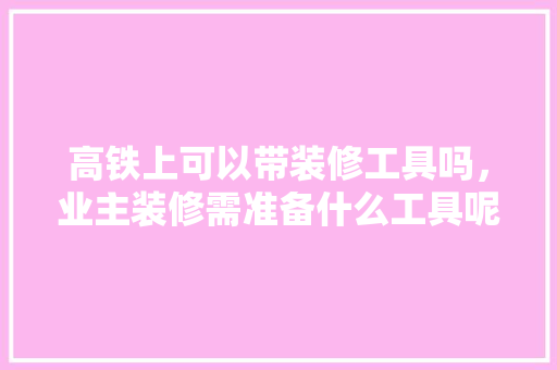 高铁上可以带装修工具吗，业主装修需准备什么工具呢。 高铁上可以带装修工具吗，业主装修需准备什么工具呢。 二手房