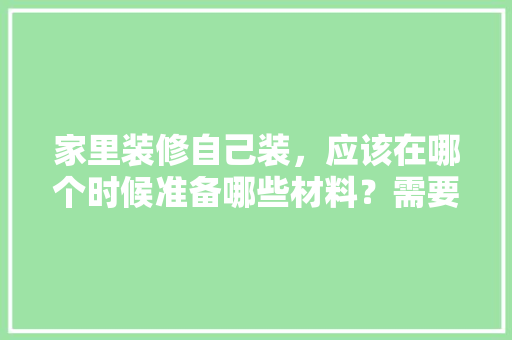 家里装修自己装，应该在哪个时候准备哪些材料？需要几个月时间，装修前准备先干什么呢英文。 家里装修自己装，应该在哪个时候准备哪些材料？需要几个月时间，装修前准备先干什么呢英文。 二手房