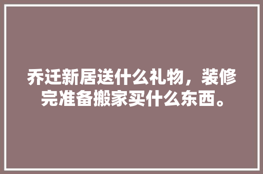 乔迁新居送什么礼物，装修完准备搬家买什么东西。 乔迁新居送什么礼物，装修完准备搬家买什么东西。 买房须知