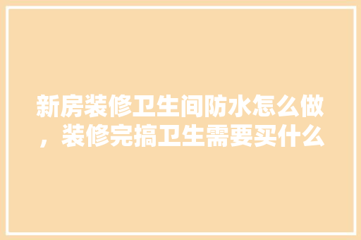 新房装修卫生间防水怎么做，装修完搞卫生需要买什么。 新房装修卫生间防水怎么做，装修完搞卫生需要买什么。 二手房