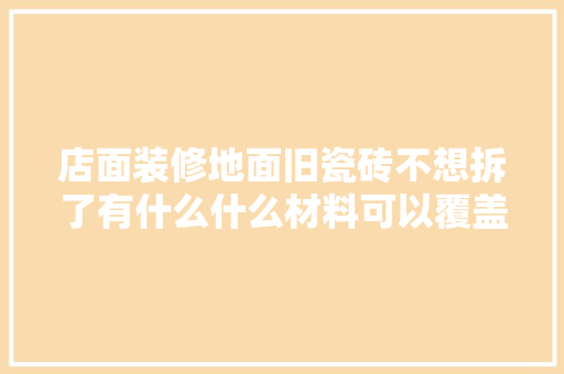 店面装修地面旧瓷砖不想拆了有什么什么材料可以覆盖在上面，装修拆改完准备什么材料好。 店面装修地面旧瓷砖不想拆了有什么什么材料可以覆盖在上面，装修拆改完准备什么材料好。 买房须知