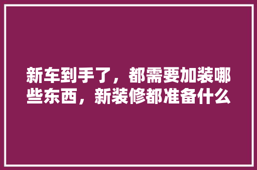 新车到手了，都需要加装哪些东西，新装修都准备什么东西呢。 新车到手了，都需要加装哪些东西，新装修都准备什么东西呢。 二手房