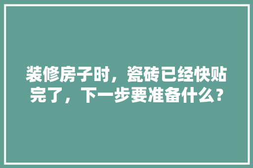 装修房子时，瓷砖已经快贴完了，下一步要准备什么？注意哪些，装修瓷砖需要做什么准备工作。 装修房子时，瓷砖已经快贴完了，下一步要准备什么？注意哪些，装修瓷砖需要做什么准备工作。 买房须知