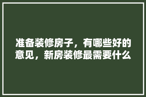 准备装修房子，有哪些好的意见，新房装修最需要什么东西。 准备装修房子，有哪些好的意见，新房装修最需要什么东西。 家居装饰