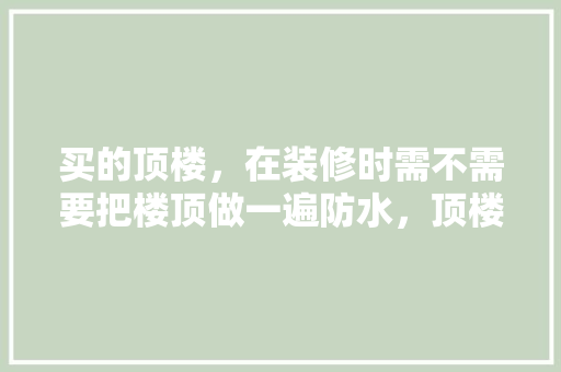 买的顶楼，在装修时需不需要把楼顶做一遍防水，顶楼装修前需要准备什么东西。 买的顶楼，在装修时需不需要把楼顶做一遍防水，顶楼装修前需要准备什么东西。 买房须知