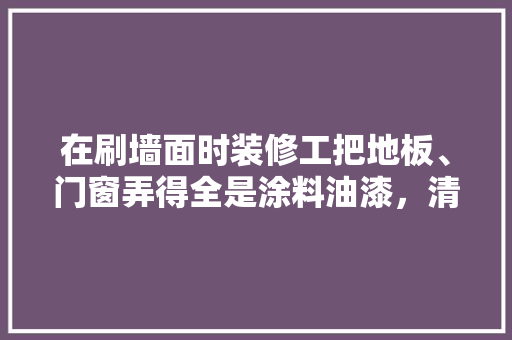 在刷墙面时装修工把地板、门窗弄得全是涂料油漆，清理这些油漆是不是装修工的话，为什么，室内装修喷漆准备什么材料。 在刷墙面时装修工把地板、门窗弄得全是涂料油漆，清理这些油漆是不是装修工的话，为什么，室内装修喷漆准备什么材料。 装修知识