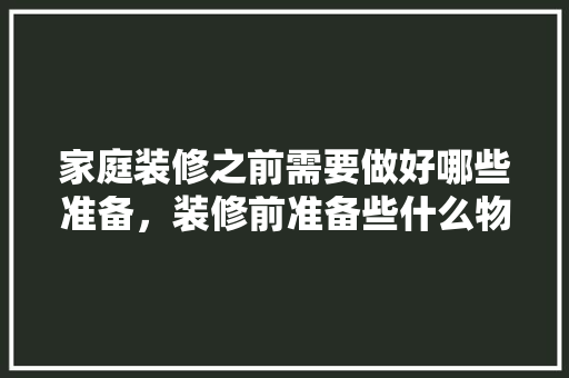 家庭装修之前需要做好哪些准备，装修前准备些什么物品。 家庭装修之前需要做好哪些准备，装修前准备些什么物品。 家居装饰