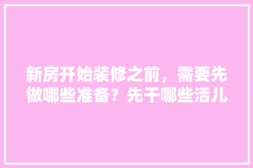 新房开始装修之前，需要先做哪些准备？先干哪些活儿，装修前交底需要准备什么资料。 新房开始装修之前，需要先做哪些准备？先干哪些活儿，装修前交底需要准备什么资料。 二手房
