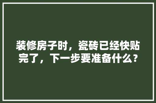 装修房子时，瓷砖已经快贴完了，下一步要准备什么？注意哪些，装修好了该做什么准备工作。 装修房子时，瓷砖已经快贴完了，下一步要准备什么？注意哪些，装修好了该做什么准备工作。 装修知识