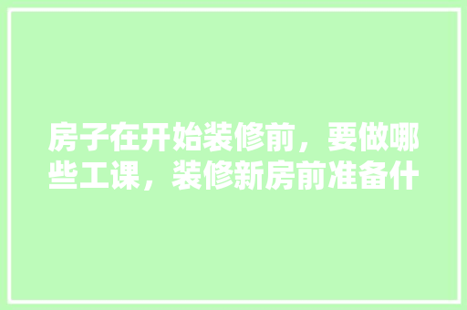 房子在开始装修前，要做哪些工课，装修新房前准备什么东西好。 房子在开始装修前，要做哪些工课，装修新房前准备什么东西好。 二手房