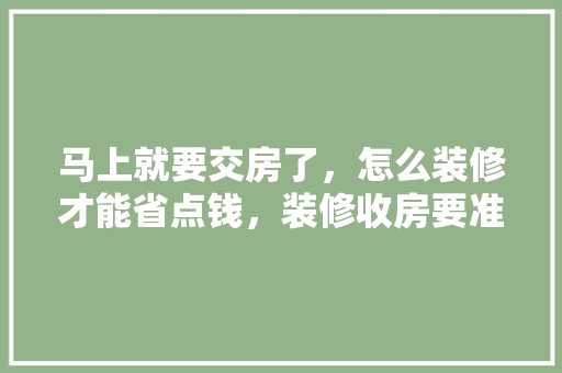 马上就要交房了，怎么装修才能省点钱，装修收房要准备什么东西。 马上就要交房了，怎么装修才能省点钱，装修收房要准备什么东西。 家居装饰