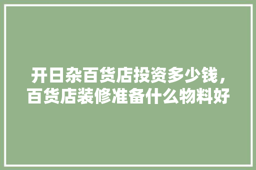 开日杂百货店投资多少钱，百货店装修准备什么物料好。 开日杂百货店投资多少钱，百货店装修准备什么物料好。 家居装饰
