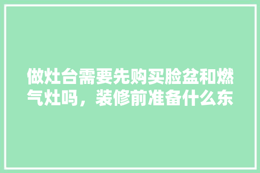 做灶台需要先购买脸盆和燃气灶吗，装修前准备什么东西需要注意。 做灶台需要先购买脸盆和燃气灶吗，装修前准备什么东西需要注意。 二手房