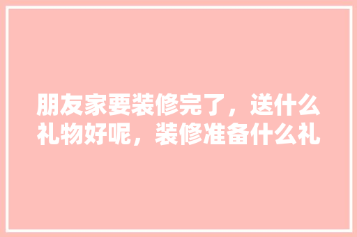 朋友家要装修完了，送什么礼物好呢，装修准备什么礼物好呢。 朋友家要装修完了，送什么礼物好呢，装修准备什么礼物好呢。 家居设计