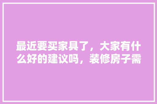 最近要买家具了，大家有什么好的建议吗，装修房子需要什么家具。 最近要买家具了，大家有什么好的建议吗，装修房子需要什么家具。 家居设计
