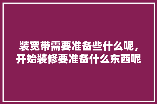 装宽带需要准备些什么呢，开始装修要准备什么东西呢。 装宽带需要准备些什么呢，开始装修要准备什么东西呢。 家居设计