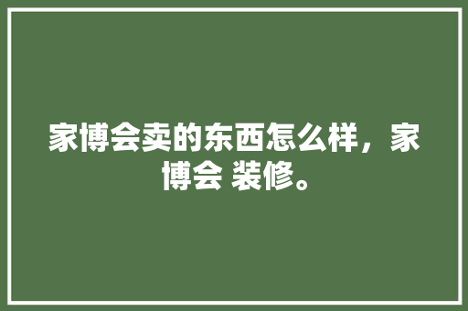 家博会卖的东西怎么样，家博会 装修。 家博会卖的东西怎么样，家博会 装修。 装修知识