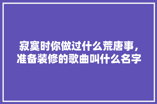 寂寞时你做过什么荒唐事，准备装修的歌曲叫什么名字来着。 寂寞时你做过什么荒唐事，准备装修的歌曲叫什么名字来着。 二手房