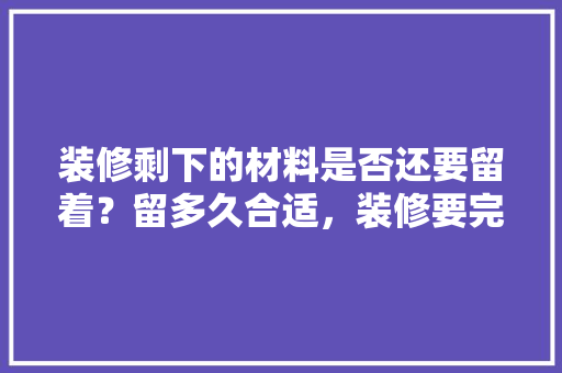装修剩下的材料是否还要留着？留多久合适，装修要完了该准备什么东西。 装修剩下的材料是否还要留着？留多久合适，装修要完了该准备什么东西。 家居装饰
