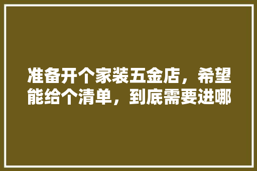 准备开个家装五金店，希望能给个清单，到底需要进哪些货，谢谢各位，装修喷漆做什么准备好呢视频。 准备开个家装五金店，希望能给个清单，到底需要进哪些货，谢谢各位，装修喷漆做什么准备好呢视频。 二手房