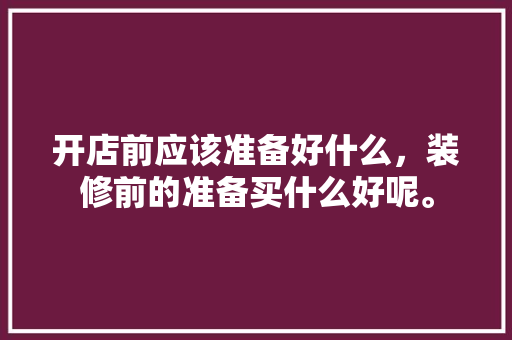 开店前应该准备好什么，装修前的准备买什么好呢。 开店前应该准备好什么，装修前的准备买什么好呢。 装修知识