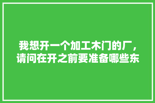 我想开一个加工木门的厂，请问在开之前要准备哪些东西，装修木门需要准备什么材料。 我想开一个加工木门的厂，请问在开之前要准备哪些东西，装修木门需要准备什么材料。 买房须知