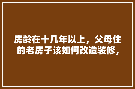 房龄在十几年以上，父母住的老房子该如何改造装修，年后装修业主要准备什么材料。 房龄在十几年以上，父母住的老房子该如何改造装修，年后装修业主要准备什么材料。 装修知识