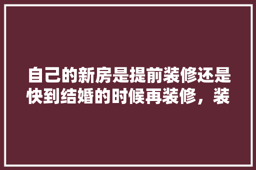 自己的新房是提前装修还是快到结婚的时候再装修，装修前需提前准备什么东西。 自己的新房是提前装修还是快到结婚的时候再装修，装修前需提前准备什么东西。 家居设计
