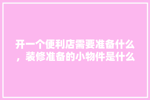开一个便利店需要准备什么，装修准备的小物件是什么东西。 开一个便利店需要准备什么，装修准备的小物件是什么东西。 装修知识