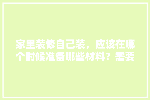 家里装修自己装，应该在哪个时候准备哪些材料？需要几个月时间，装修完了需要做什么准备工作。 家里装修自己装，应该在哪个时候准备哪些材料？需要几个月时间，装修完了需要做什么准备工作。 买房须知