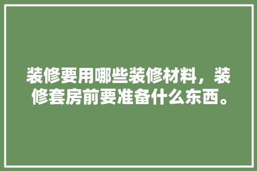 装修要用哪些装修材料，装修套房前要准备什么东西。 装修要用哪些装修材料，装修套房前要准备什么东西。 家居设计
