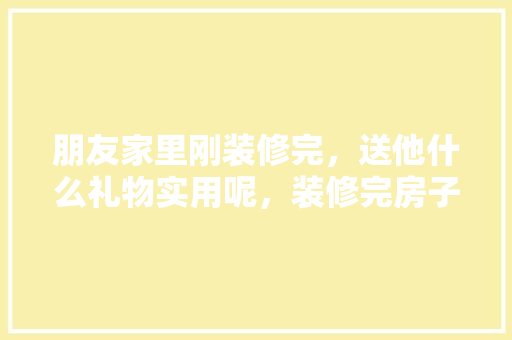 朋友家里刚装修完，送他什么礼物实用呢，装修完房子准备什么东西好。 朋友家里刚装修完，送他什么礼物实用呢，装修完房子准备什么东西好。 买房须知