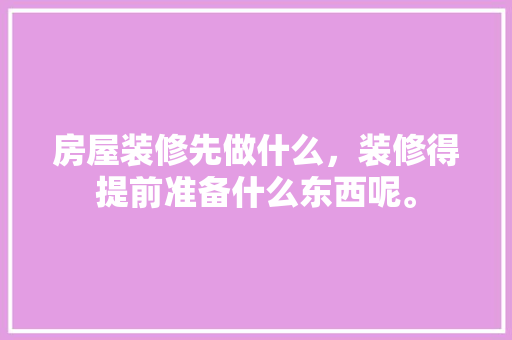 房屋装修先做什么，装修得提前准备什么东西呢。 房屋装修先做什么，装修得提前准备什么东西呢。 家居装饰