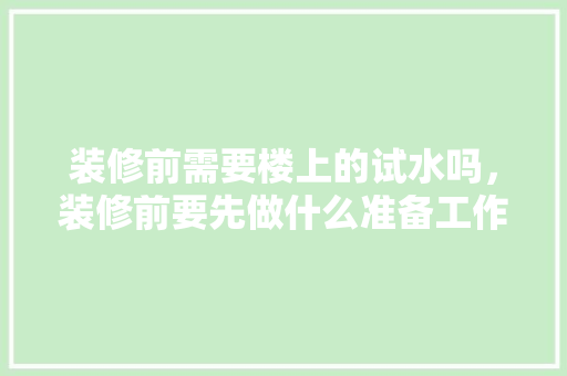 装修前需要楼上的试水吗，装修前要先做什么准备工作。 装修前需要楼上的试水吗，装修前要先做什么准备工作。 装修知识