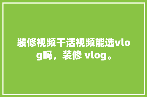 装修视频干活视频能选vlog吗，装修 vlog。 装修视频干活视频能选vlog吗，装修 vlog。 家居设计