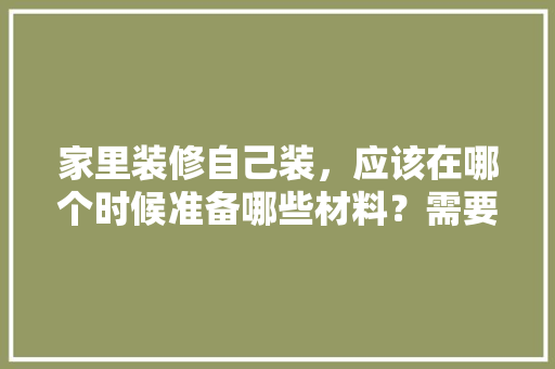 家里装修自己装，应该在哪个时候准备哪些材料？需要几个月时间，住房装修需准备什么材料呢。 家里装修自己装，应该在哪个时候准备哪些材料？需要几个月时间，住房装修需准备什么材料呢。 二手房