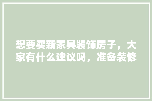 想要买新家具装饰房子，大家有什么建议吗，准备装修房子买什么家具好。 想要买新家具装饰房子，大家有什么建议吗，准备装修房子买什么家具好。 家居设计