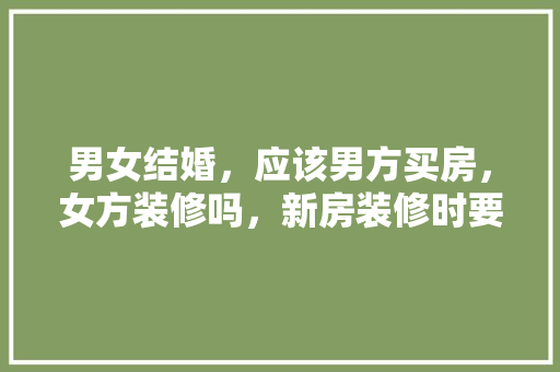 男女结婚，应该男方买房，女方装修吗，新房装修时要准备什么东西。 男女结婚，应该男方买房，女方装修吗，新房装修时要准备什么东西。 家居设计