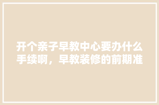 开个亲子早教中心要办什么手续啊，早教装修的前期准备什么工作。 开个亲子早教中心要办什么手续啊，早教装修的前期准备什么工作。 家居设计