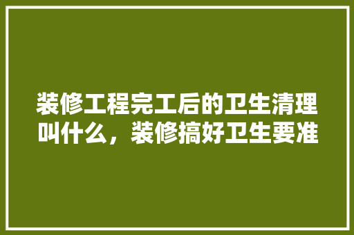 装修工程完工后的卫生清理叫什么，装修搞好卫生要准备什么东西。 装修工程完工后的卫生清理叫什么，装修搞好卫生要准备什么东西。 买房须知