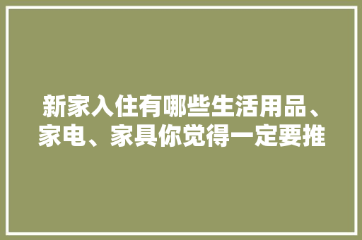 新家入住有哪些生活用品、家电、家具你觉得一定要推荐，装修前都该准备什么物品呢。 新家入住有哪些生活用品、家电、家具你觉得一定要推荐，装修前都该准备什么物品呢。 二手房