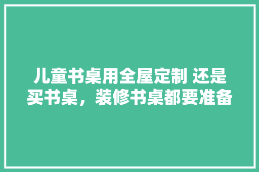 儿童书桌用全屋定制 还是买书桌，装修书桌都要准备什么东西。 儿童书桌用全屋定制 还是买书桌，装修书桌都要准备什么东西。 二手房