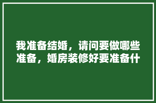 我准备结婚，请问要做哪些准备，婚房装修好要准备什么东西。 我准备结婚，请问要做哪些准备，婚房装修好要准备什么东西。 装修知识