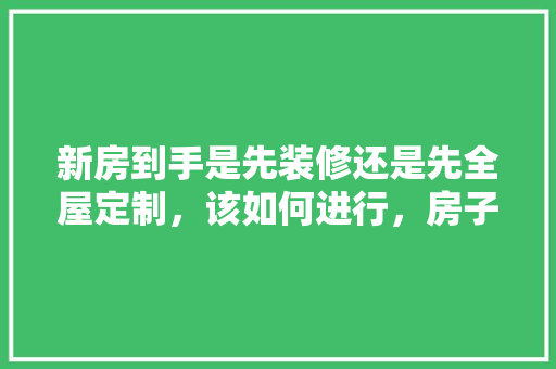 新房到手是先装修还是先全屋定制，该如何进行，房子装修都要先准备什么东西。 新房到手是先装修还是先全屋定制，该如何进行，房子装修都要先准备什么东西。 二手房