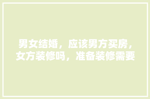 男女结婚，应该男方买房，女方装修吗，准备装修需要买些什么东西。 男女结婚，应该男方买房，女方装修吗，准备装修需要买些什么东西。 二手房