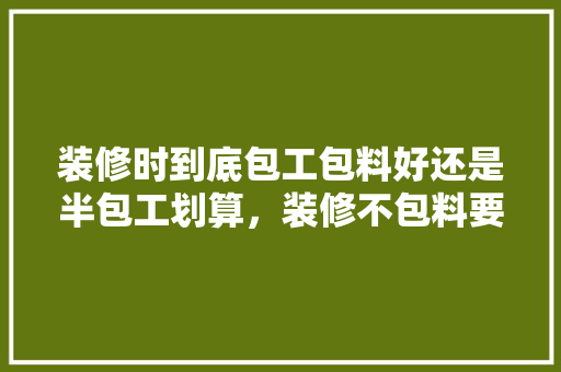 装修时到底包工包料好还是半包工划算，装修不包料要准备什么东西。 装修时到底包工包料好还是半包工划算，装修不包料要准备什么东西。 买房须知